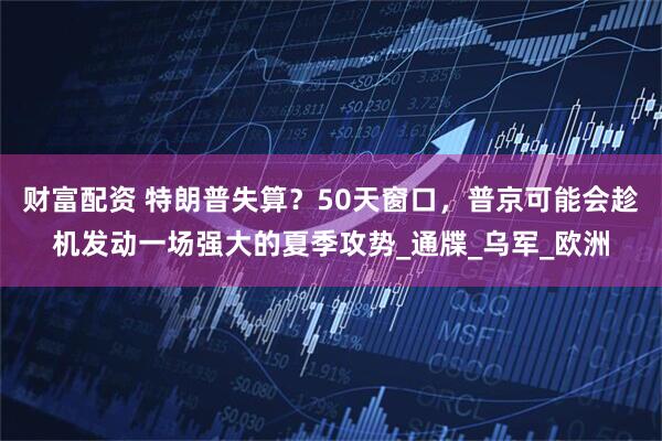 财富配资 特朗普失算？50天窗口，普京可能会趁机发动一场强大的夏季攻势_通牒_乌军_欧洲