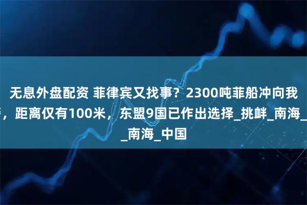 无息外盘配资 菲律宾又找事？2300吨菲船冲向我海警，距离仅有100米，东盟9国已作出选择_挑衅_南海_中国