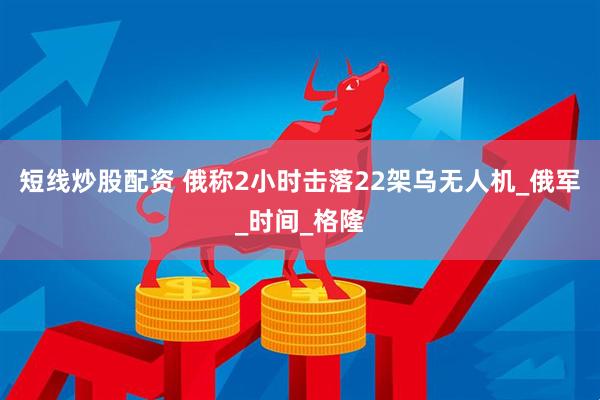 短线炒股配资 俄称2小时击落22架乌无人机_俄军_时间_格隆