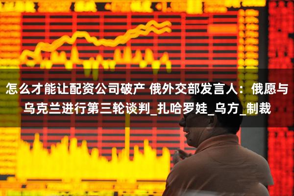 怎么才能让配资公司破产 俄外交部发言人：俄愿与乌克兰进行第三轮谈判_扎哈罗娃_乌方_制裁