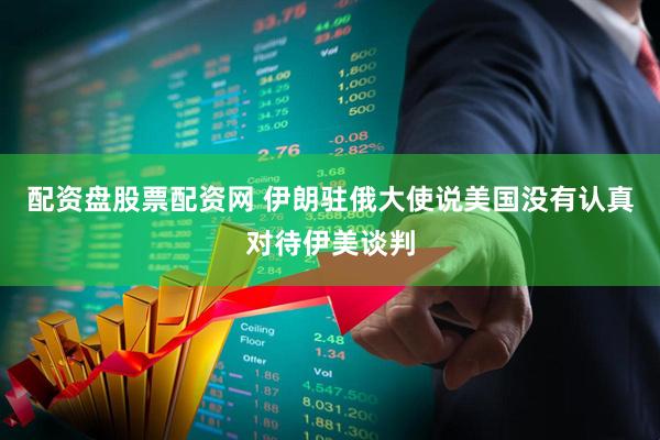 配资盘股票配资网 伊朗驻俄大使说美国没有认真对待伊美谈判