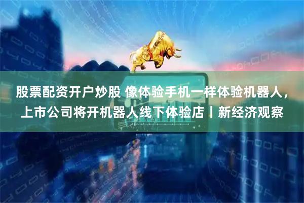 股票配资开户炒股 像体验手机一样体验机器人，上市公司将开机器人线下体验店丨新经济观察