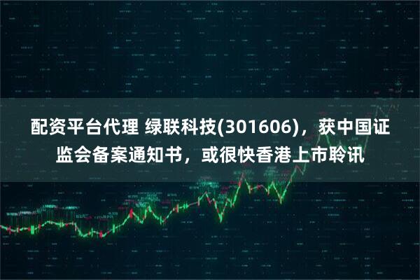 配资平台代理 绿联科技(301606)，获中国证监会备案通知书，或很快香港上市聆讯
