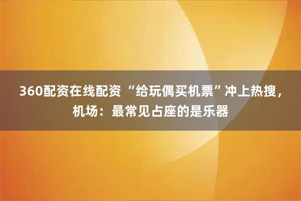 360配资在线配资 “给玩偶买机票”冲上热搜，机场：最常见占座的是乐器